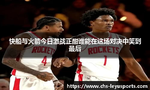 快船与火箭今日激战正酣谁能在这场对决中笑到最后