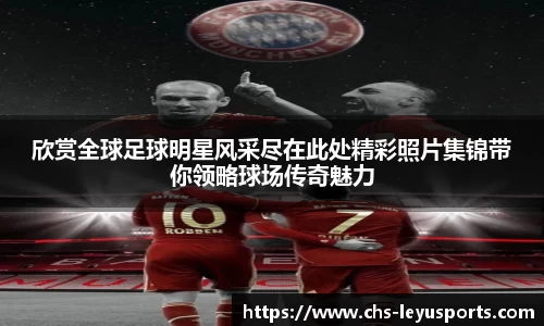 欣赏全球足球明星风采尽在此处精彩照片集锦带你领略球场传奇魅力