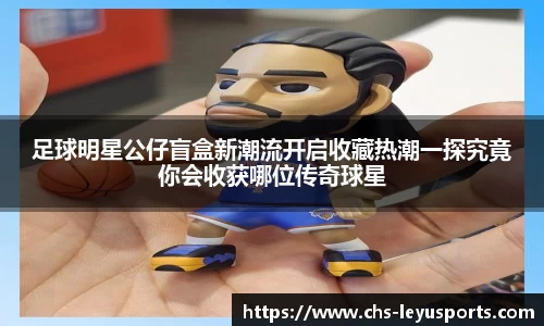 足球明星公仔盲盒新潮流开启收藏热潮一探究竟你会收获哪位传奇球星